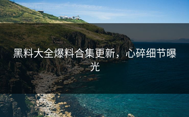 黑料大全爆料合集更新，心碎细节曝光