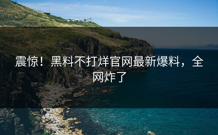 震惊！黑料不打烊官网最新爆料，全网炸了