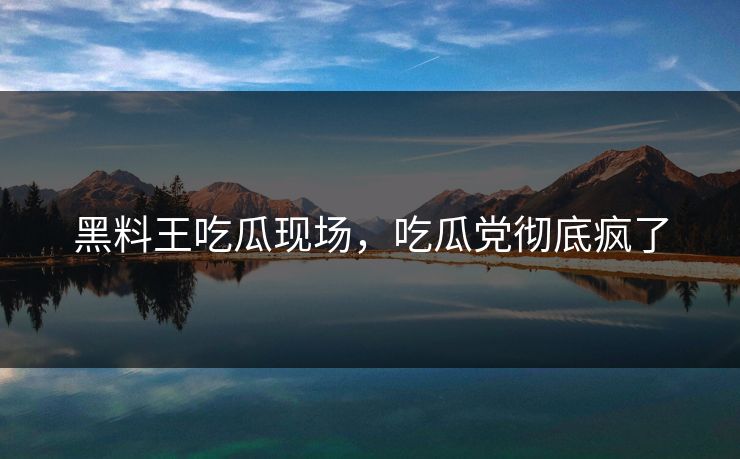 黑料王吃瓜现场，吃瓜党彻底疯了