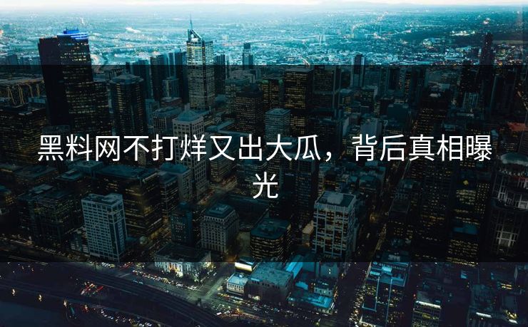 黑料网不打烊又出大瓜，背后真相曝光