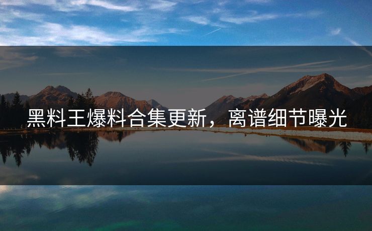 黑料王爆料合集更新，离谱细节曝光