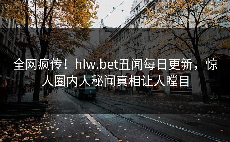 全网疯传！hlw.bet丑闻每日更新，惊人圈内人秘闻真相让人瞠目