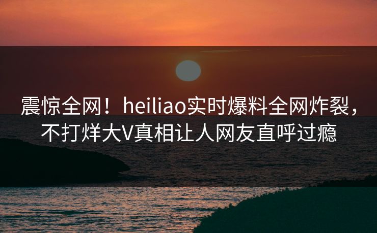 震惊全网！heiliao实时爆料全网炸裂，不打烊大V真相让人网友直呼过瘾