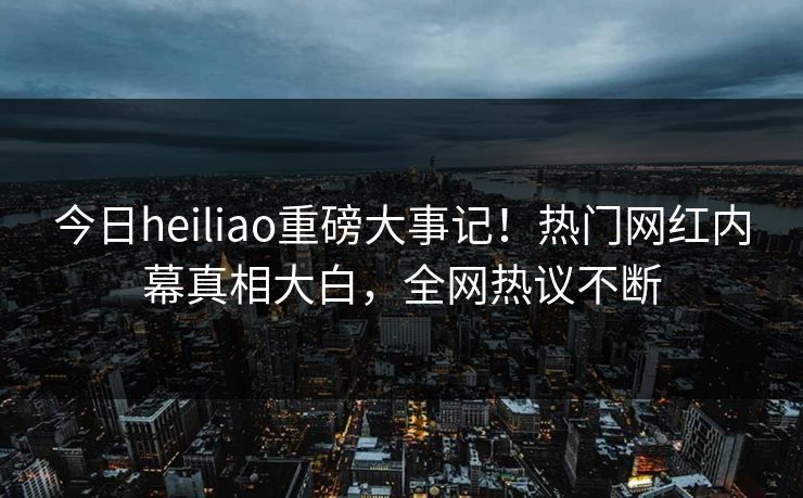 今日heiliao重磅大事记！热门网红内幕真相大白，全网热议不断