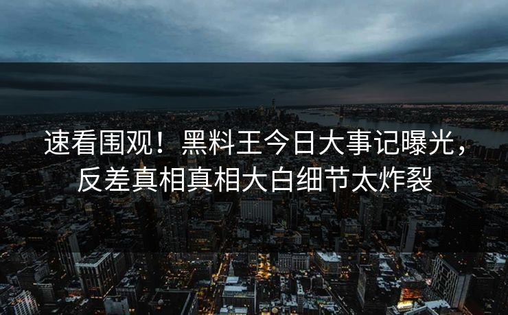 速看围观！黑料王今日大事记曝光，反差真相真相大白细节太炸裂