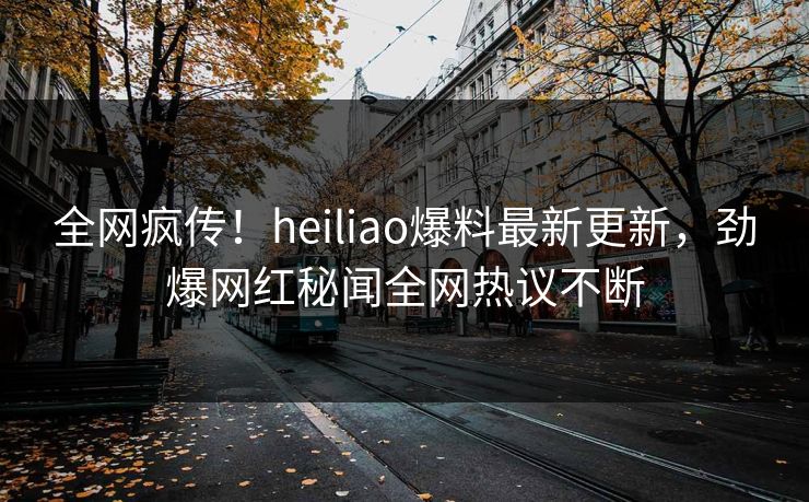 全网疯传！heiliao爆料最新更新，劲爆网红秘闻全网热议不断