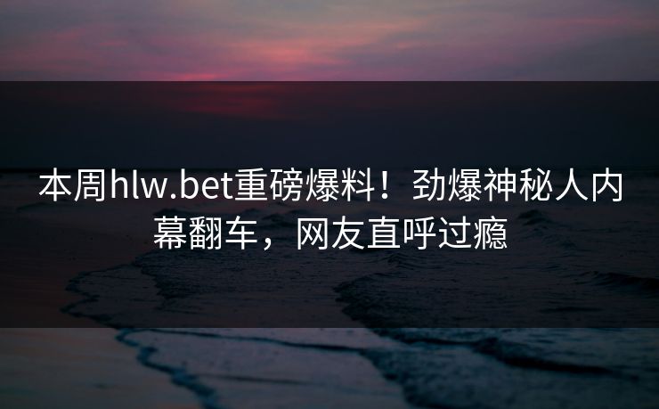 本周hlw.bet重磅爆料！劲爆神秘人内幕翻车，网友直呼过瘾