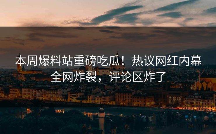本周爆料站重磅吃瓜！热议网红内幕全网炸裂，评论区炸了