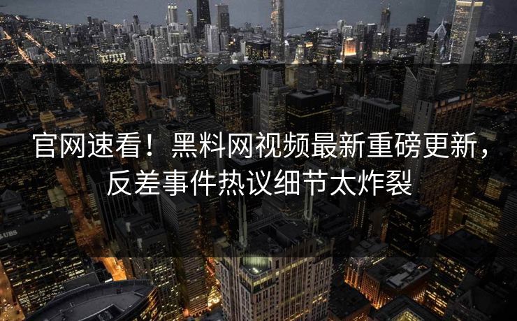 官网速看！黑料网视频最新重磅更新，反差事件热议细节太炸裂