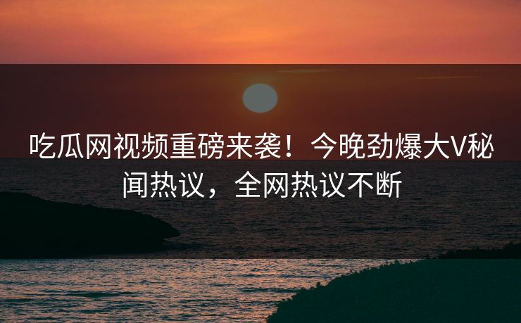 吃瓜网视频重磅来袭！今晚劲爆大V秘闻热议，全网热议不断