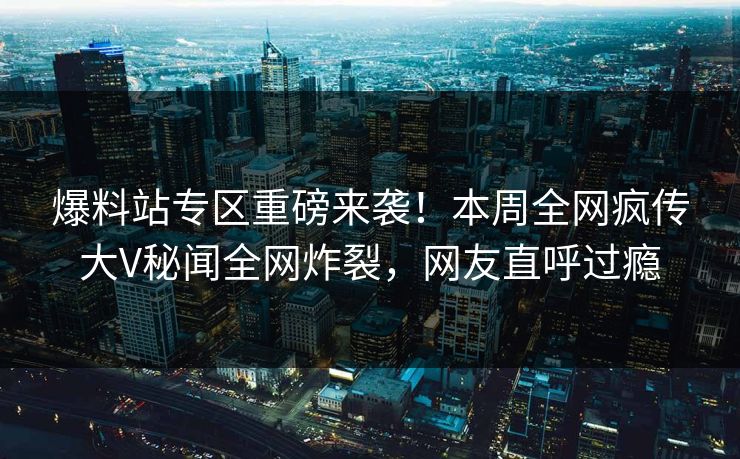 爆料站专区重磅来袭！本周全网疯传大V秘闻全网炸裂，网友直呼过瘾