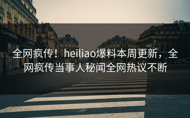 全网疯传！heiliao爆料本周更新，全网疯传当事人秘闻全网热议不断