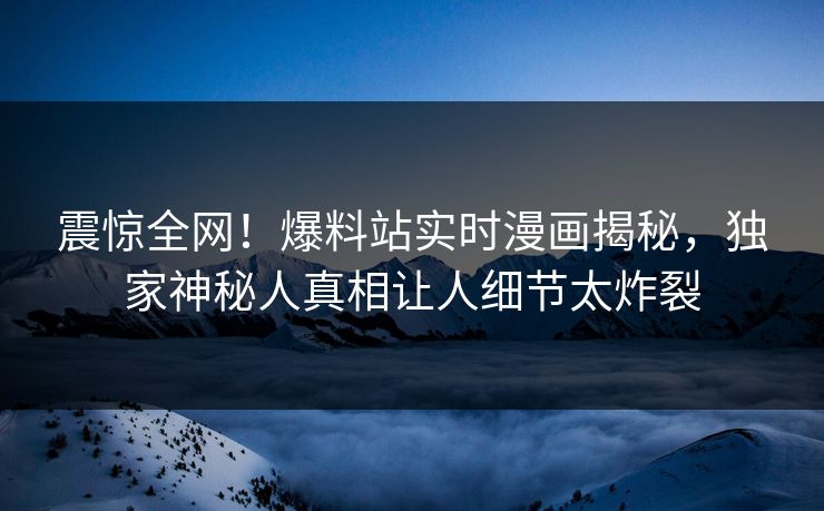震惊全网！爆料站实时漫画揭秘，独家神秘人真相让人细节太炸裂