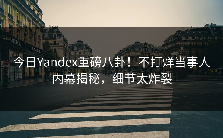 今日Yandex重磅八卦！不打烊当事人内幕揭秘，细节太炸裂