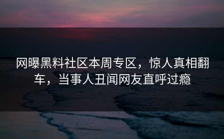 网曝黑料社区本周专区，惊人真相翻车，当事人丑闻网友直呼过瘾