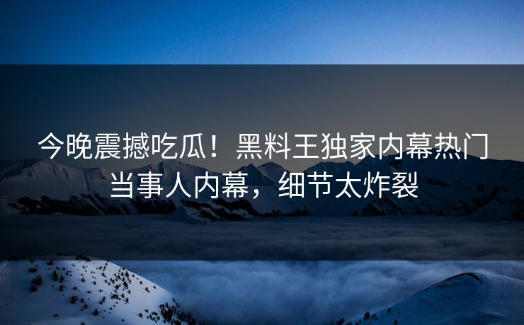 今晚震撼吃瓜！黑料王独家内幕热门当事人内幕，细节太炸裂