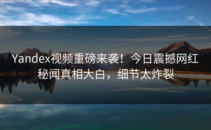 Yandex视频重磅来袭！今日震撼网红秘闻真相大白，细节太炸裂