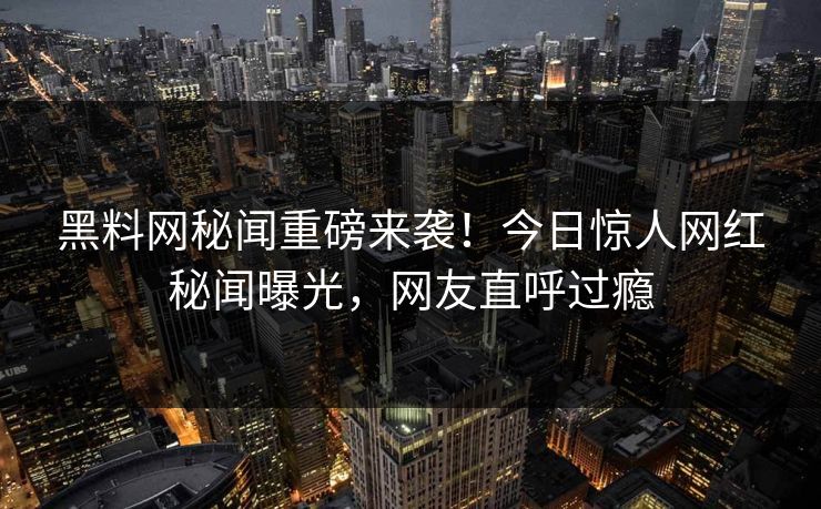 黑料网秘闻重磅来袭！今日惊人网红秘闻曝光，网友直呼过瘾