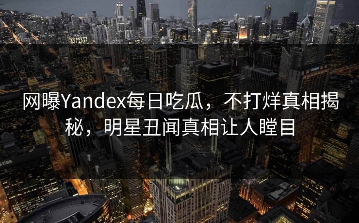 网曝Yandex每日吃瓜，不打烊真相揭秘，明星丑闻真相让人瞠目