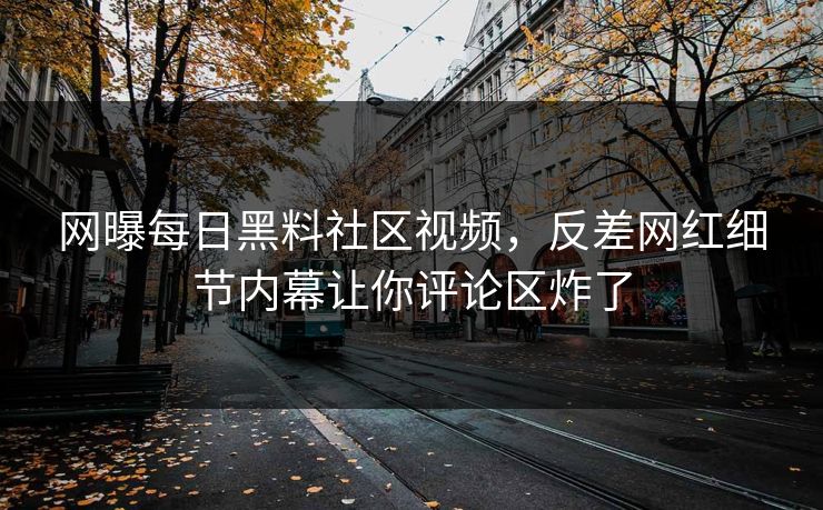 网曝每日黑料社区视频，反差网红细节内幕让你评论区炸了
