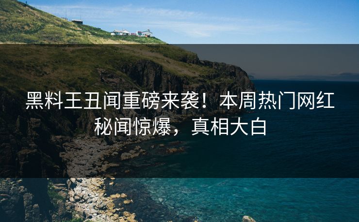 黑料王丑闻重磅来袭！本周热门网红秘闻惊爆，真相大白