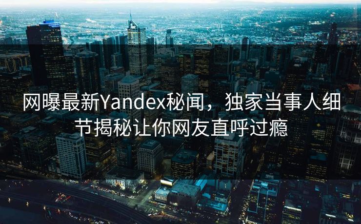 网曝最新Yandex秘闻，独家当事人细节揭秘让你网友直呼过瘾