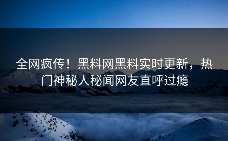 全网疯传！黑料网黑料实时更新，热门神秘人秘闻网友直呼过瘾