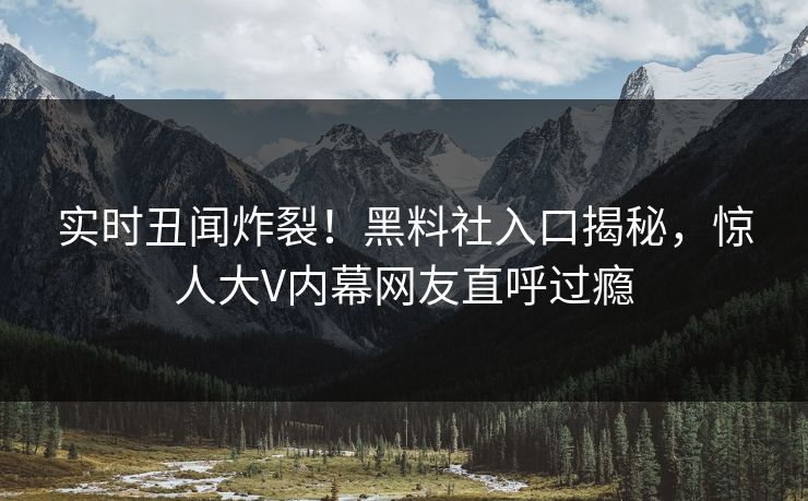 实时丑闻炸裂！黑料社入口揭秘，惊人大V内幕网友直呼过瘾