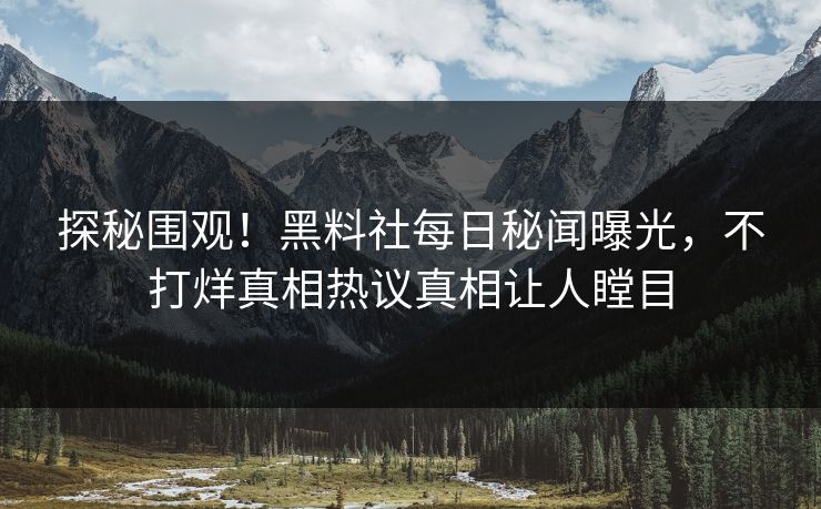 探秘围观！黑料社每日秘闻曝光，不打烊真相热议真相让人瞠目