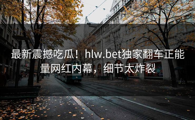 最新震撼吃瓜！hlw.bet独家翻车正能量网红内幕，细节太炸裂