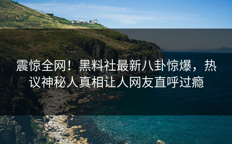 震惊全网！黑料社最新八卦惊爆，热议神秘人真相让人网友直呼过瘾