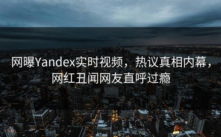 网曝Yandex实时视频，热议真相内幕，网红丑闻网友直呼过瘾