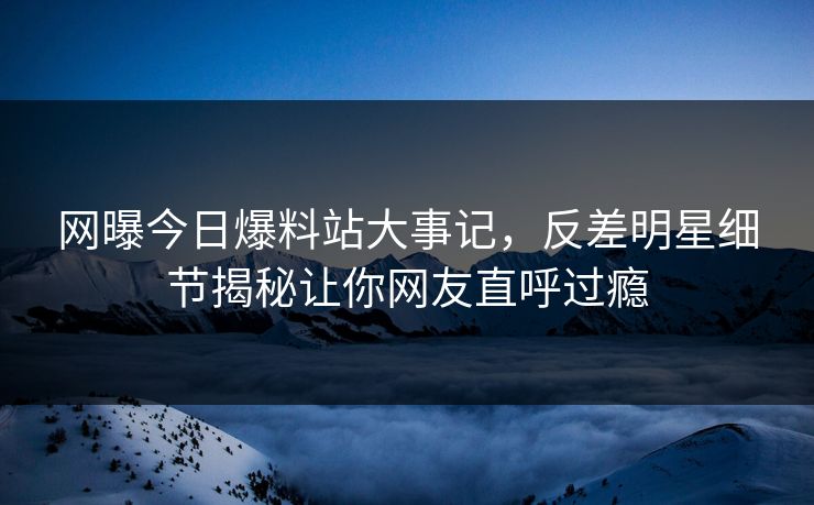 网曝今日爆料站大事记，反差明星细节揭秘让你网友直呼过瘾