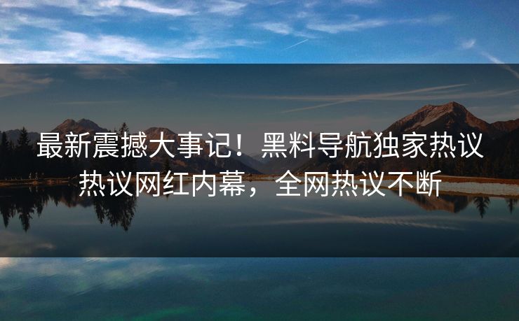 最新震撼大事记！黑料导航独家热议热议网红内幕，全网热议不断