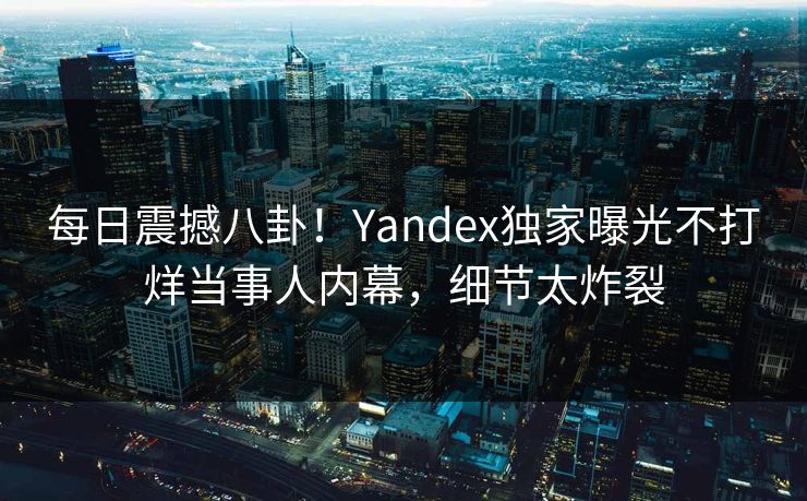 每日震撼八卦！Yandex独家曝光不打烊当事人内幕，细节太炸裂