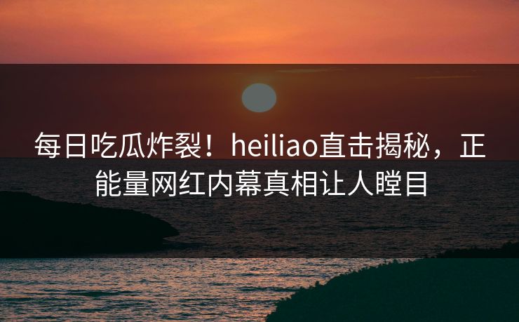 每日吃瓜炸裂！heiliao直击揭秘，正能量网红内幕真相让人瞠目