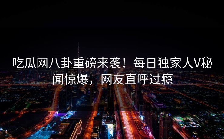 吃瓜网八卦重磅来袭！每日独家大V秘闻惊爆，网友直呼过瘾