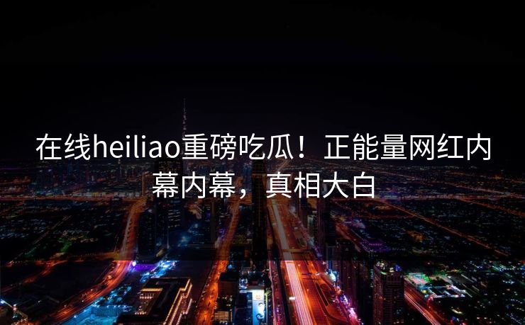 在线heiliao重磅吃瓜！正能量网红内幕内幕，真相大白
