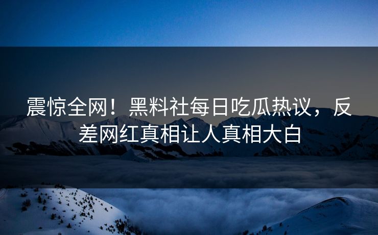 震惊全网！黑料社每日吃瓜热议，反差网红真相让人真相大白