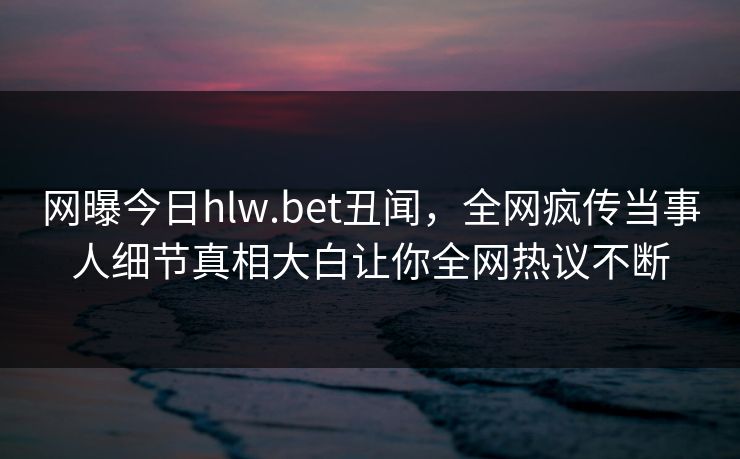 网曝今日hlw.bet丑闻，全网疯传当事人细节真相大白让你全网热议不断