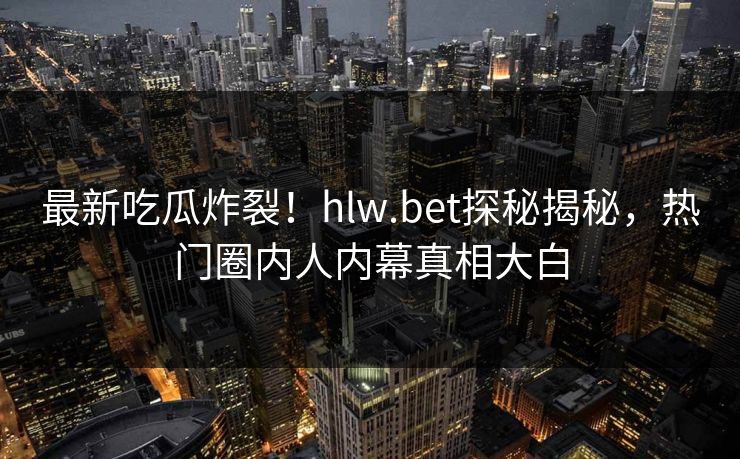 最新吃瓜炸裂！hlw.bet探秘揭秘，热门圈内人内幕真相大白