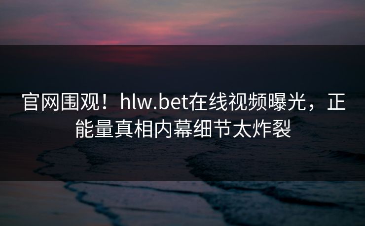 官网围观！hlw.bet在线视频曝光，正能量真相内幕细节太炸裂