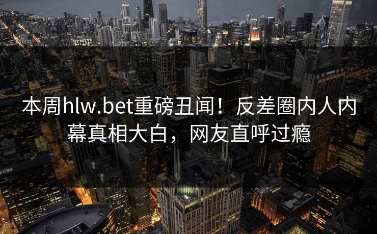 本周hlw.bet重磅丑闻！反差圈内人内幕真相大白，网友直呼过瘾