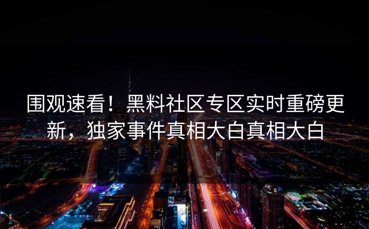 围观速看！黑料社区专区实时重磅更新，独家事件真相大白真相大白