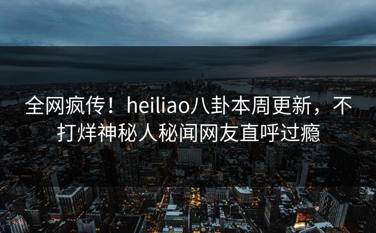 全网疯传！heiliao八卦本周更新，不打烊神秘人秘闻网友直呼过瘾