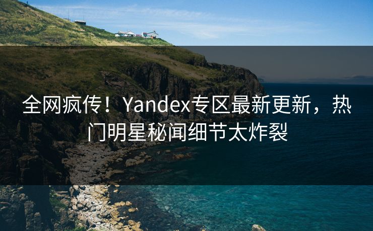 全网疯传！Yandex专区最新更新，热门明星秘闻细节太炸裂