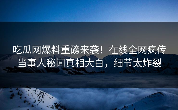 吃瓜网爆料重磅来袭！在线全网疯传当事人秘闻真相大白，细节太炸裂
