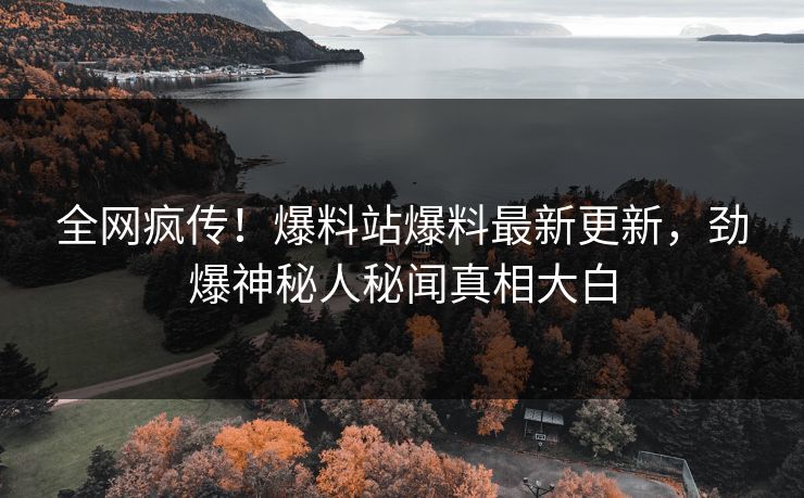 全网疯传！爆料站爆料最新更新，劲爆神秘人秘闻真相大白
