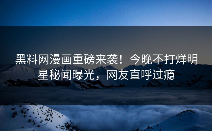 黑料网漫画重磅来袭！今晚不打烊明星秘闻曝光，网友直呼过瘾