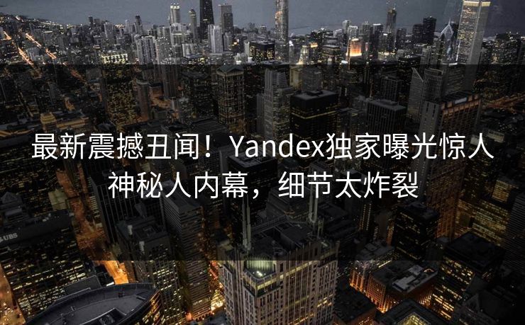 最新震撼丑闻！Yandex独家曝光惊人神秘人内幕，细节太炸裂